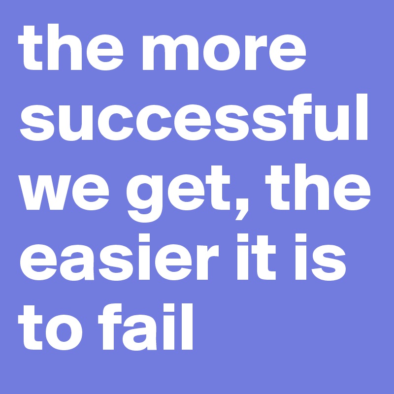 the more successful we get, the easier it is to fail