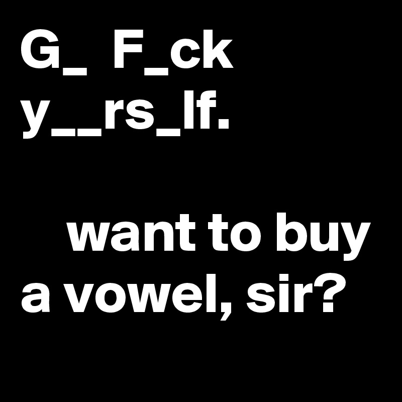 G_  F_ck y__rs_lf.

    want to buy a vowel, sir?
