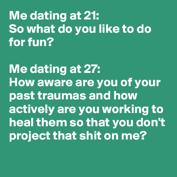 Me dating at 21:
So what do you like to do for fun?

Me dating at 27:
How aware are you of your past traumas and how actively are you working to heal them so that you don't project that shit on me?