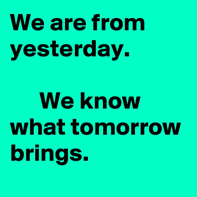 We are from yesterday. 

      We know what tomorrow brings. 