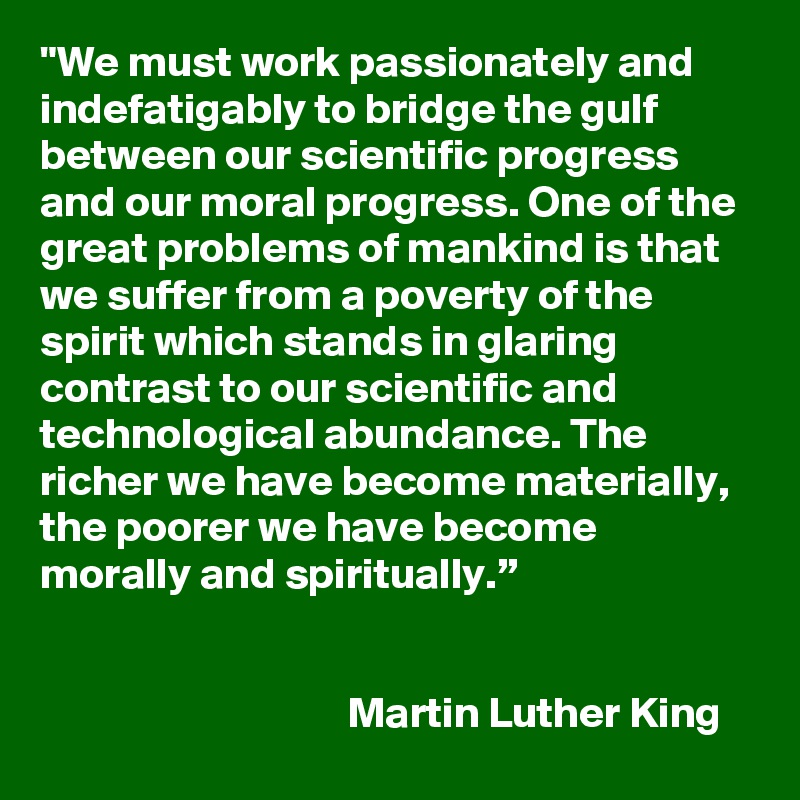 "We must work passionately and indefatigably to bridge the gulf between our scientific progress and our moral progress. One of the great problems of mankind is that we suffer from a poverty of the spirit which stands in glaring contrast to our scientific and technological abundance. The richer we have become materially, the poorer we have become morally and spiritually.”


                                   Martin Luther King