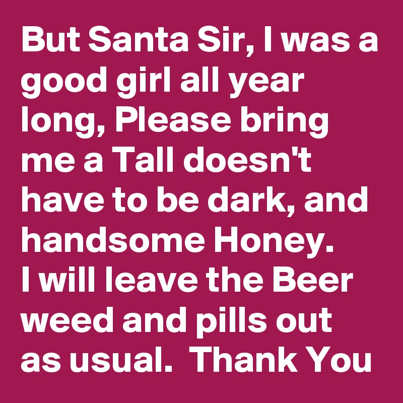 But Santa Sir, I was a good girl all year long, Please bring me a Tall doesn't have to be dark, and handsome Honey.
I will leave the Beer weed and pills out as usual.  Thank You