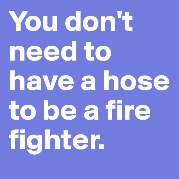 You don't need to have a hose to be a fire fighter.