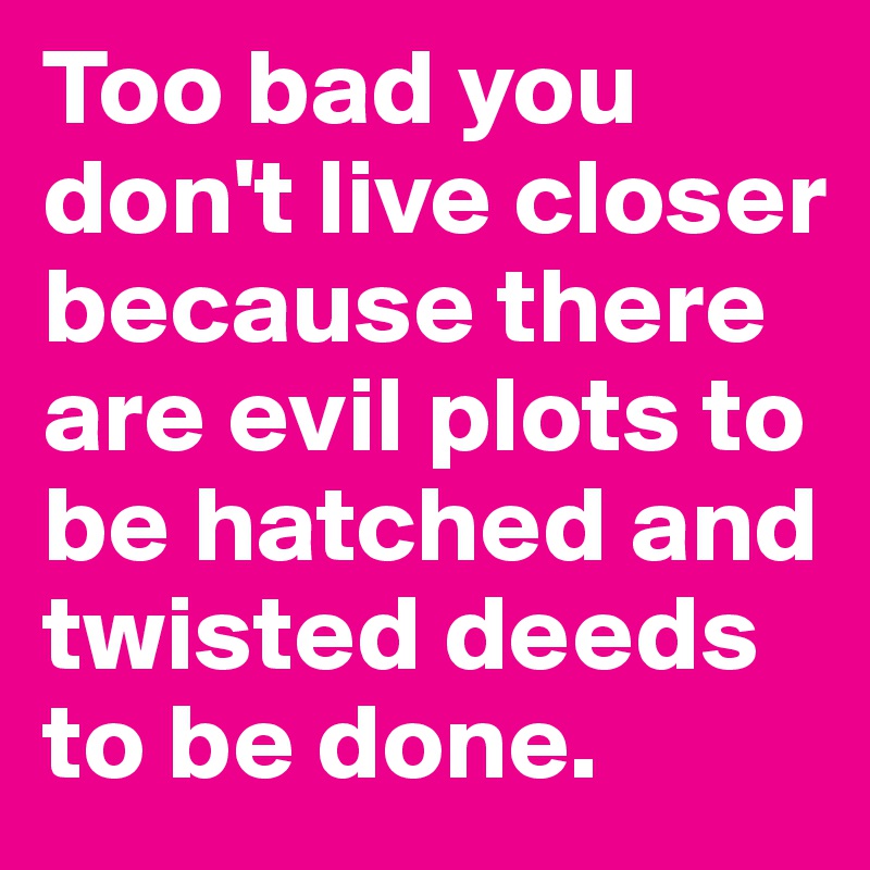 Too bad you don't live closer because there are evil plots to be hatched and twisted deeds to be done.