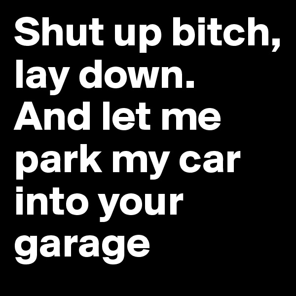 Shut up bitch, lay down. 
And let me park my car into your garage