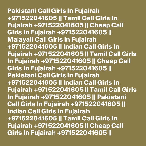 Pakistani Call Girls In Fujairah +971522041605 || Tamil Call Girls In Fujairah +971522041605 || Cheap Call Girls In Fujairah +971522041605 || Malayali Call Girls In Fujairah +971522041605 || Indian Call Girls In Fujairah +971522041605 || Tamil Call Girls In Fujairah +971522041605 || Cheap Call Girls In Fujairah +971522041605 || Pakistani Call Girls In Fujairah +971522041605 || Indian Call Girls In Fujairah +971522041605 || Tamil Call Girls In Fujairah +971522041605 || Pakistani Call Girls In Fujairah +971522041605 || Indian Call Girls In Fujairah +971522041605 || Tamil Call Girls In Fujairah +971522041605 || Cheap Call Girls In Fujairah +971522041605 || 