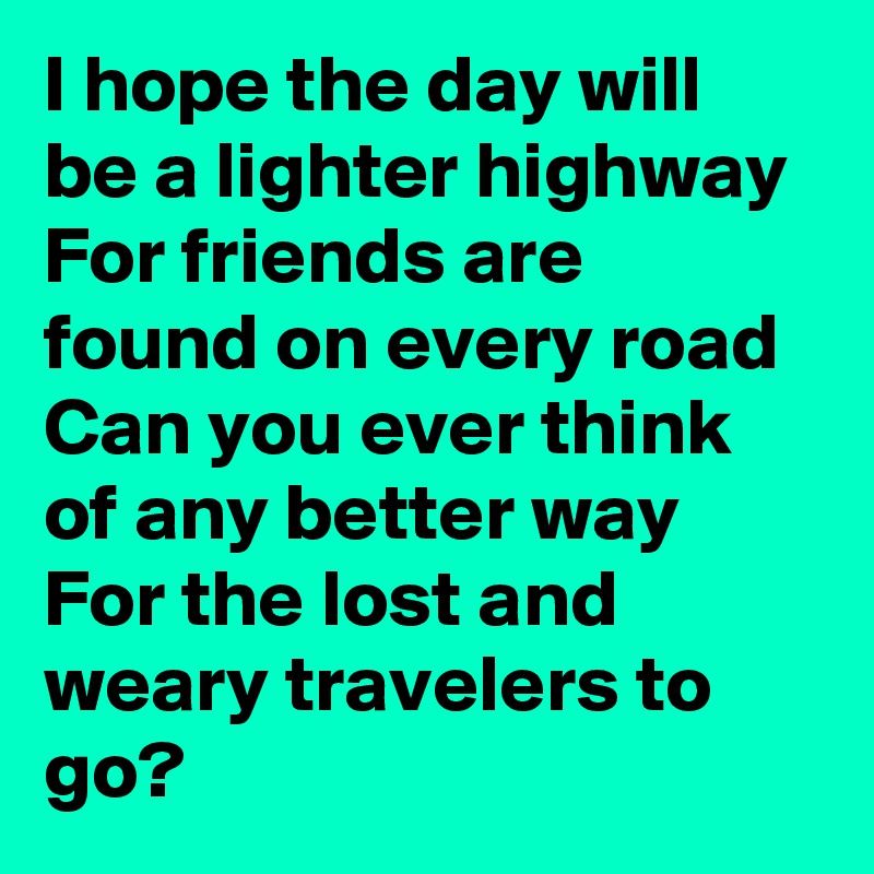 I hope the day will be a lighter highway
For friends are found on every road
Can you ever think of any better way
For the lost and weary travelers to go?
