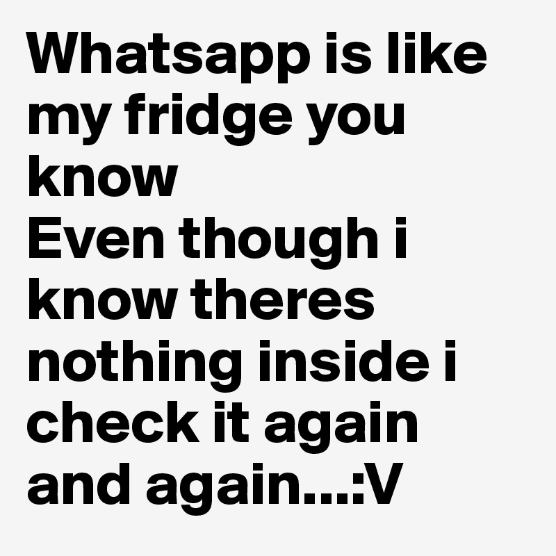 Whatsapp is like my fridge you know
Even though i know theres nothing inside i check it again and again...:V