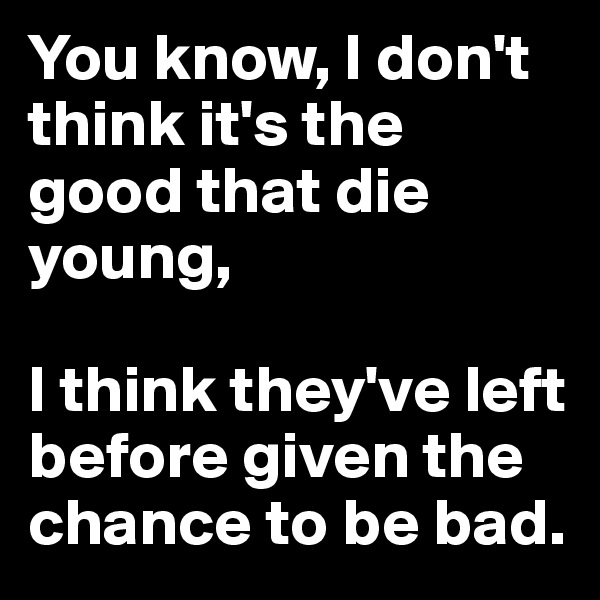 You know, I don't think it's the good that die young,

I think they've left before given the chance to be bad. 