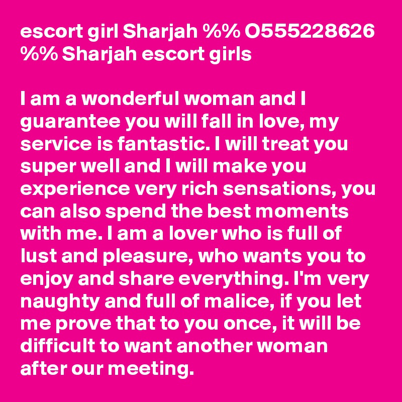 escort girl Sharjah %% O555228626 %% Sharjah escort girls 

I am a wonderful woman and I guarantee you will fall in love, my service is fantastic. I will treat you super well and I will make you experience very rich sensations, you can also spend the best moments with me. I am a lover who is full of lust and pleasure, who wants you to enjoy and share everything. I'm very naughty and full of malice, if you let me prove that to you once, it will be difficult to want another woman after our meeting.