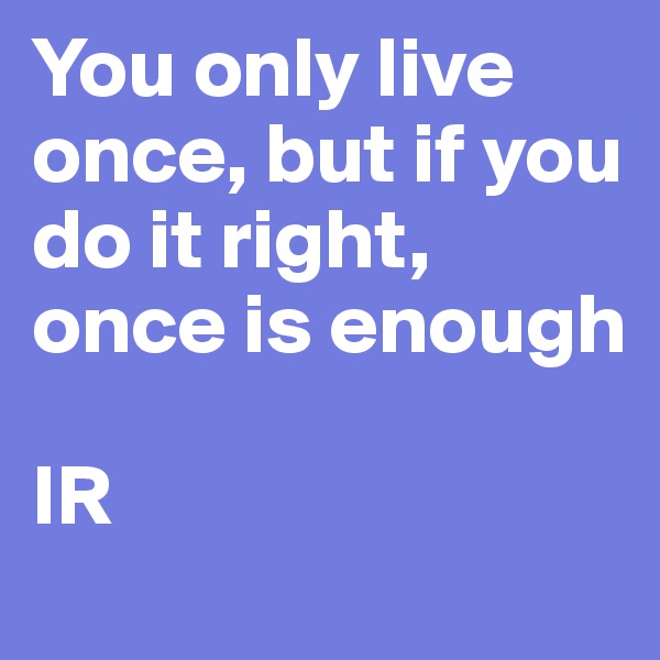 You only live once, but if you do it right, once is enough

IR