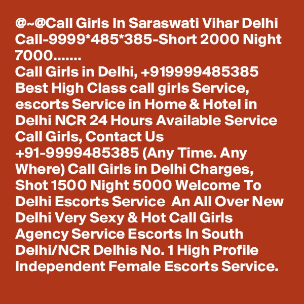 @~@Call Girls In Saraswati Vihar Delhi Call-9999*485*385-Short 2000 Night 7000.......
Call Girls in Delhi, +919999485385 Best High Class call girls Service, escorts Service in Home & Hotel in Delhi NCR 24 Hours Available Service Call Girls, Contact Us +91-9999485385 (Any Time. Any Where) Call Girls in Delhi Charges, Shot 1500 Night 5000 Welcome To Delhi Escorts Service  An All Over New Delhi Very Sexy & Hot Call Girls Agency Service Escorts In South Delhi/NCR Delhis No. 1 High Profile Independent Female Escorts Service. 