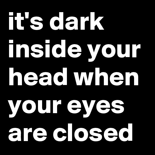 it's dark inside your head when your eyes are closed