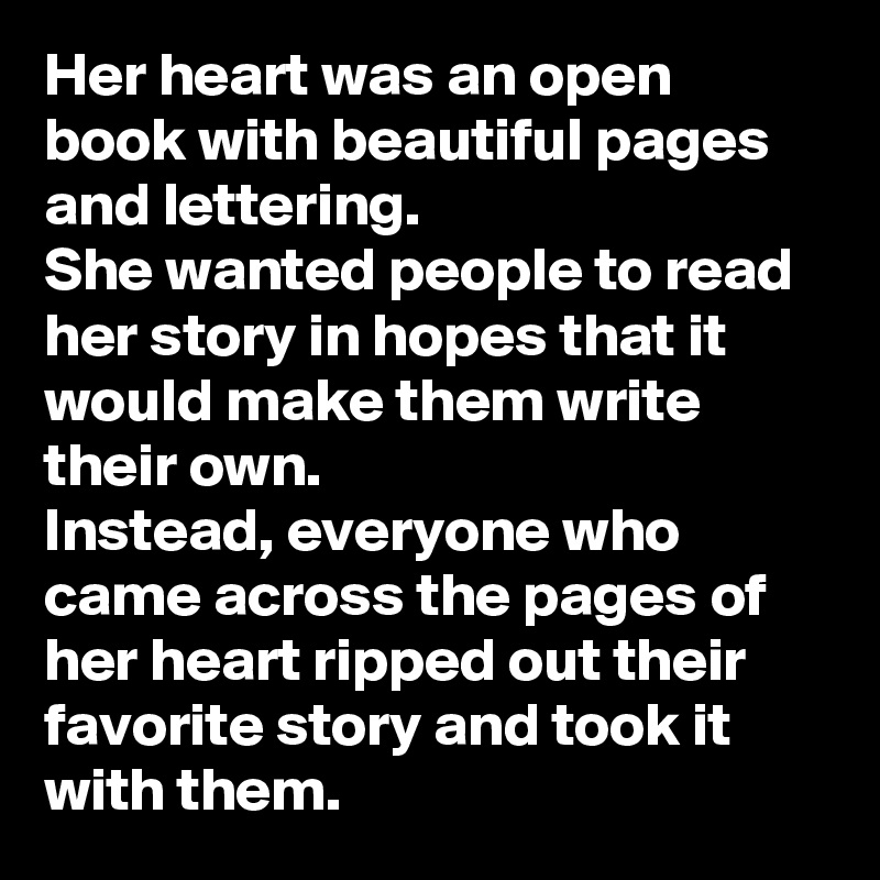 Her heart was an open book with beautiful pages and lettering. 
She wanted people to read her story in hopes that it would make them write their own. 
Instead, everyone who came across the pages of her heart ripped out their favorite story and took it with them. 