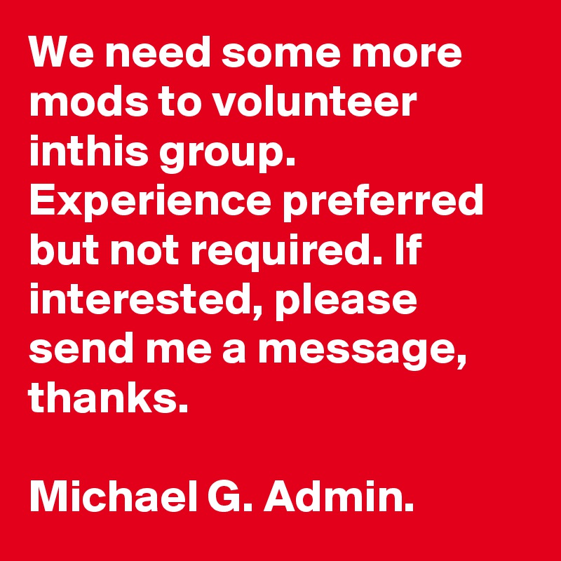 We need some more mods to volunteer inthis group. Experience preferred but not required. If interested, please send me a message, thanks.
 
Michael G. Admin.