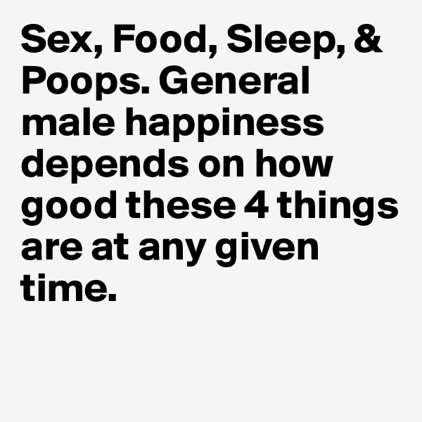 Sex, Food, Sleep, & Poops. General male happiness depends on how good these 4 things are at any given time.
 

