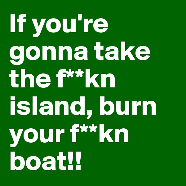 If you're gonna take the f**kn island, burn your f**kn boat!!