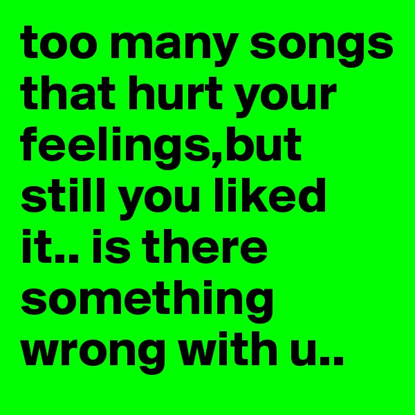 too many songs that hurt your feelings,but still you liked  it.. is there something wrong with u.. 