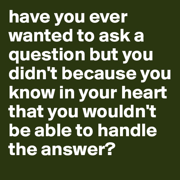have you ever wanted to ask a question but you didn't because you know in your heart that you wouldn't be able to handle the answer?
