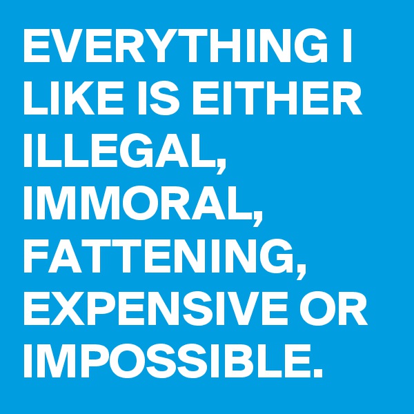 EVERYTHING I LIKE IS EITHER ILLEGAL, IMMORAL, FATTENING, EXPENSIVE OR IMPOSSIBLE.