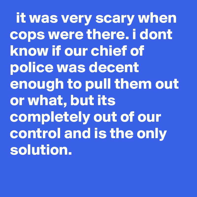   it was very scary when cops were there. i dont know if our chief of police was decent enough to pull them out or what, but its completely out of our control and is the only solution.
