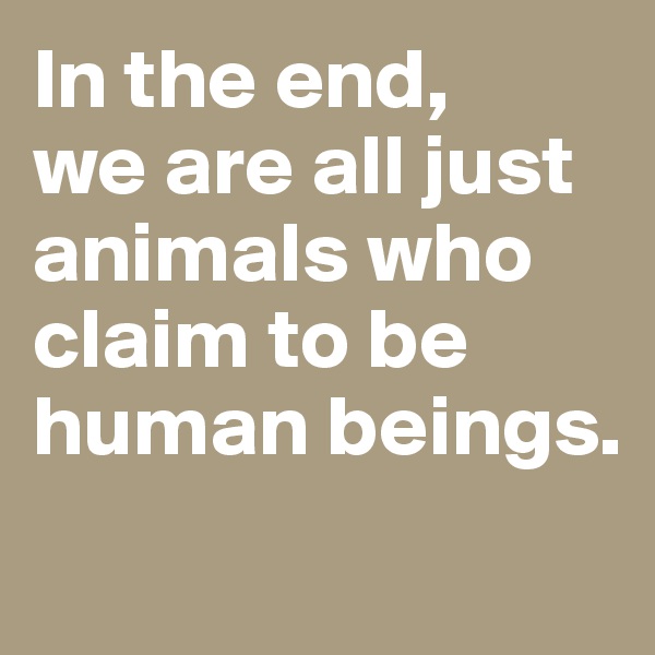 In the end, 
we are all just animals who claim to be human beings. 
