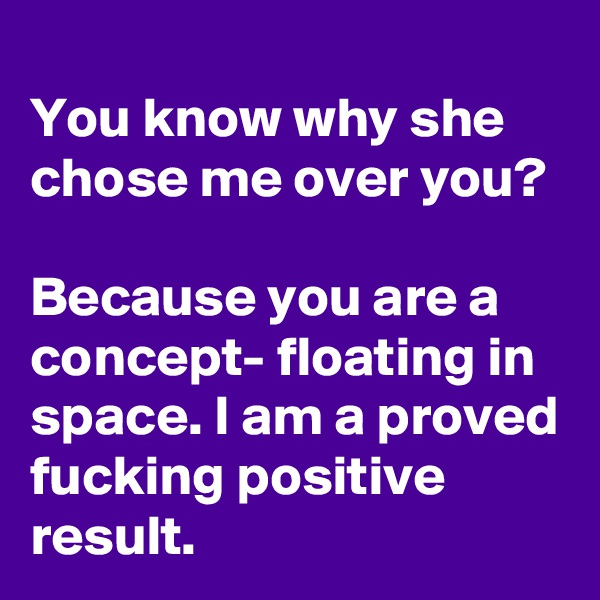 
You know why she chose me over you?

Because you are a concept- floating in space. I am a proved fucking positive result.