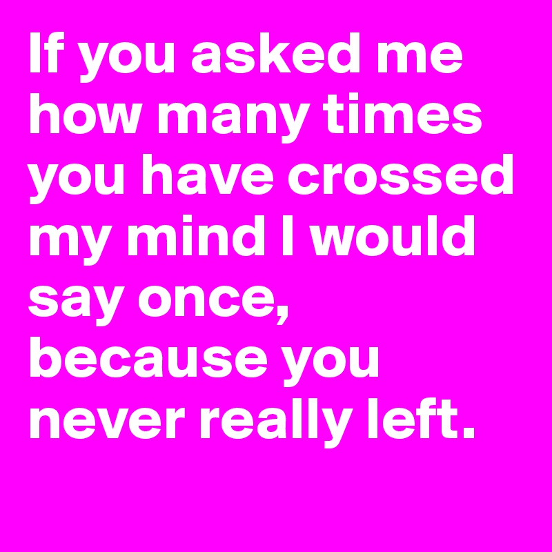 If you asked me how many times you have crossed my mind I would say once, because you never really left.
