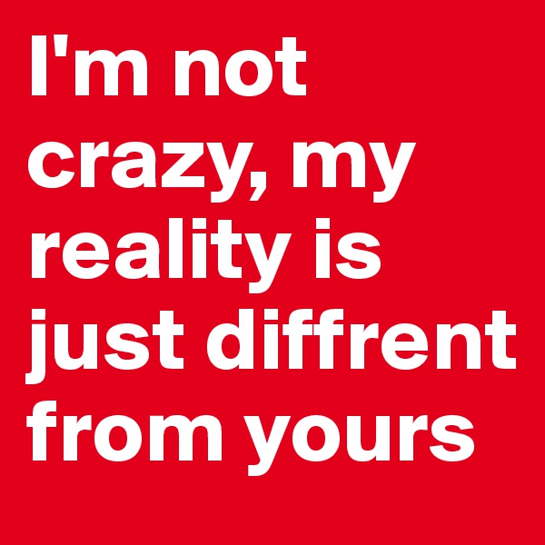 I'm not crazy, my reality is just diffrent from yours 