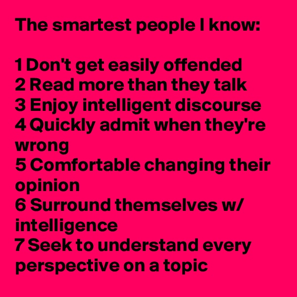 The smartest people I know:

1 Don't get easily offended
2 Read more than they talk
3 Enjoy intelligent discourse
4 Quickly admit when they're wrong
5 Comfortable changing their opinion
6 Surround themselves w/ intelligence
7 Seek to understand every perspective on a topic