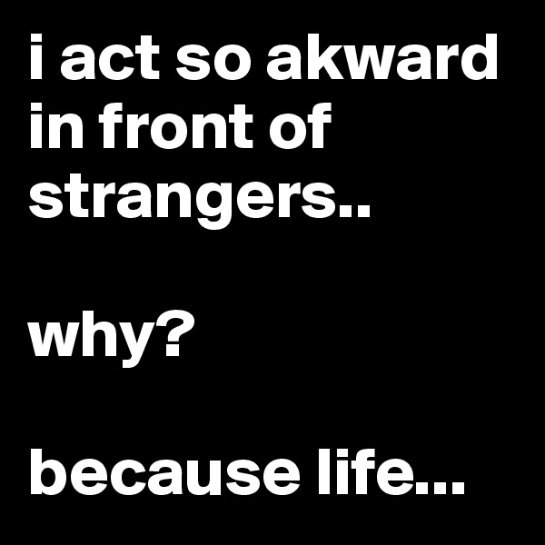 i act so akward in front of strangers..

why?  

because life...
