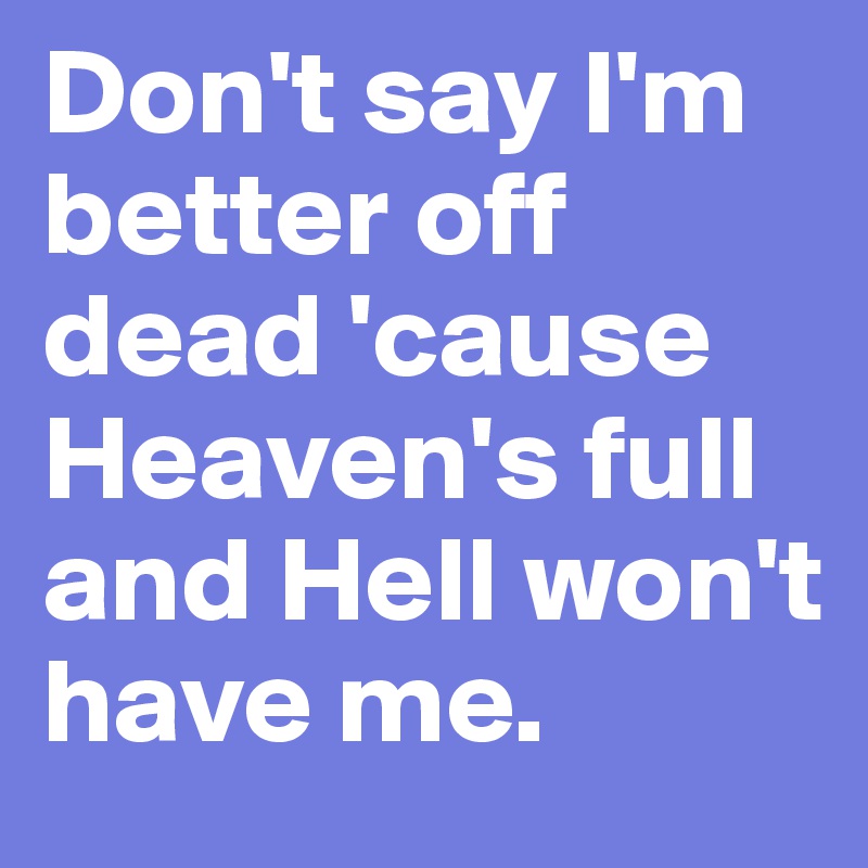 Don't say I'm better off dead 'cause Heaven's full and Hell won't have me.