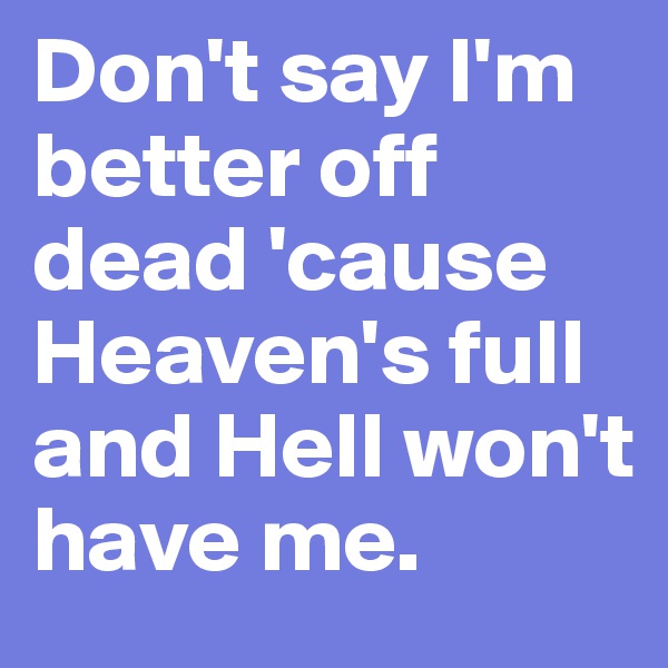 Don't say I'm better off dead 'cause Heaven's full and Hell won't have me.