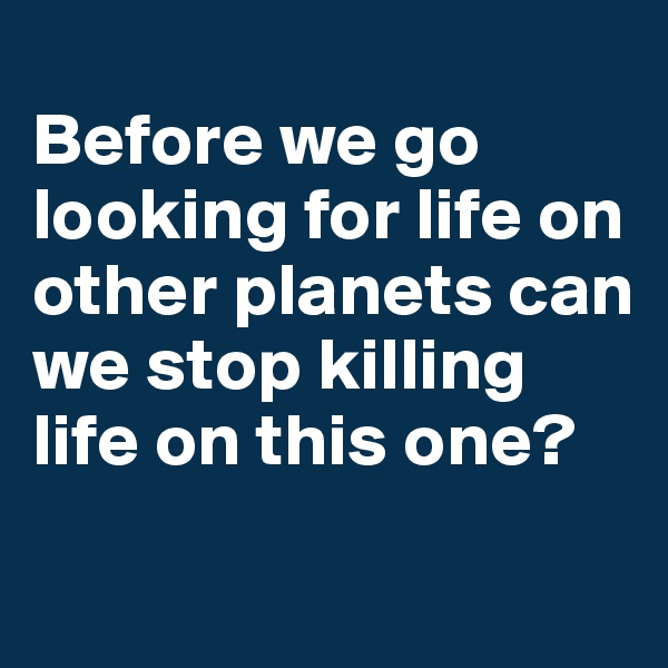 
Before we go looking for life on other planets can we stop killing life on this one?
