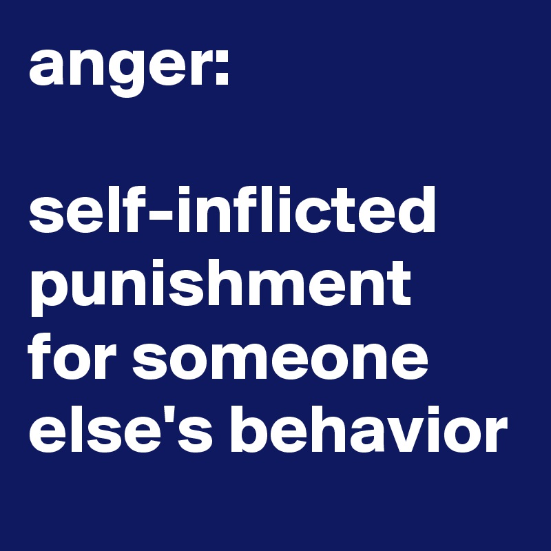 anger:

self-inflicted punishment for someone else's behavior