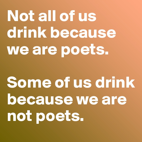 Not all of us drink because we are poets. 

Some of us drink because we are not poets.