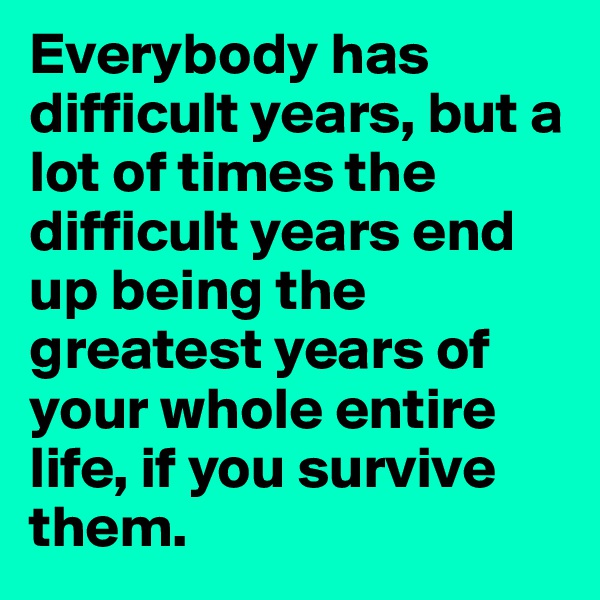 Everybody has difficult years, but a lot of times the difficult years end up being the greatest years of your whole entire life, if you survive them.
