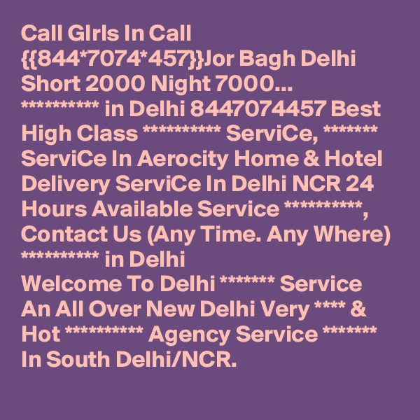 Call GIrls In Call {{844*7074*457}}Jor Bagh Delhi Short 2000 Night 7000...
********** in Delhi 8447074457 Best High Class ********** ServiCe, ******* ServiCe In Aerocity Home & Hotel Delivery ServiCe In Delhi NCR 24 Hours Available Service **********, Contact Us (Any Time. Any Where) ********** in Delhi
Welcome To Delhi ******* Service  An All Over New Delhi Very **** & Hot ********** Agency Service ******* In South Delhi/NCR.
