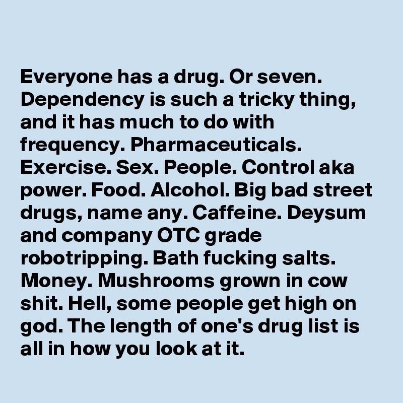 

Everyone has a drug. Or seven. Dependency is such a tricky thing, and it has much to do with frequency. Pharmaceuticals. Exercise. Sex. People. Control aka power. Food. Alcohol. Big bad street drugs, name any. Caffeine. Deysum and company OTC grade robotripping. Bath fucking salts. Money. Mushrooms grown in cow shit. Hell, some people get high on god. The length of one's drug list is all in how you look at it.
