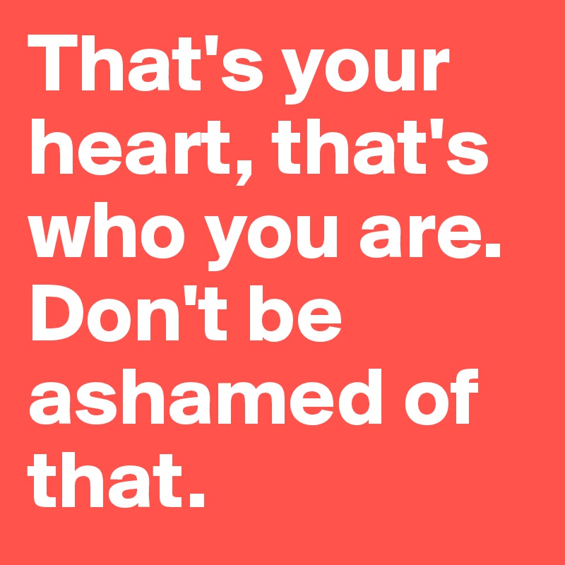 That's your heart, that's who you are. Don't be ashamed of that.