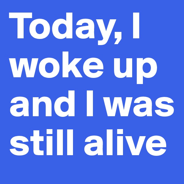 Today, I woke up and I was still alive  