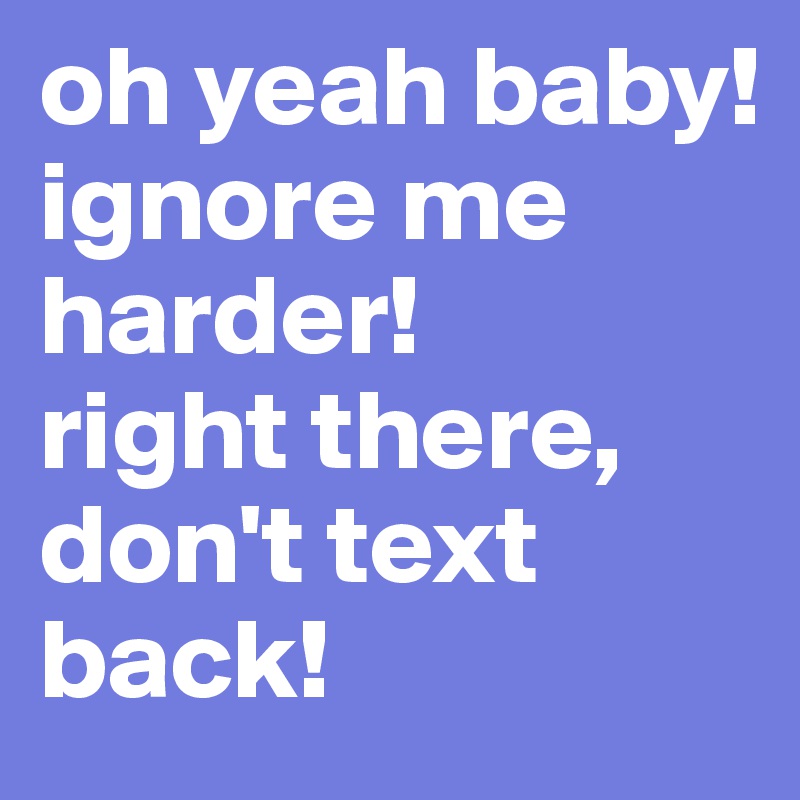 oh yeah baby! 
ignore me harder!
right there,
don't text back!