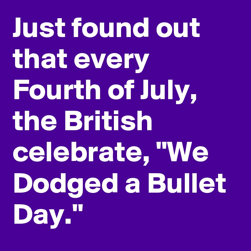 Just found out that every Fourth of July, the British celebrate, "We Dodged a Bullet Day."