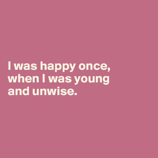 



I was happy once, 
when I was young 
and unwise.



