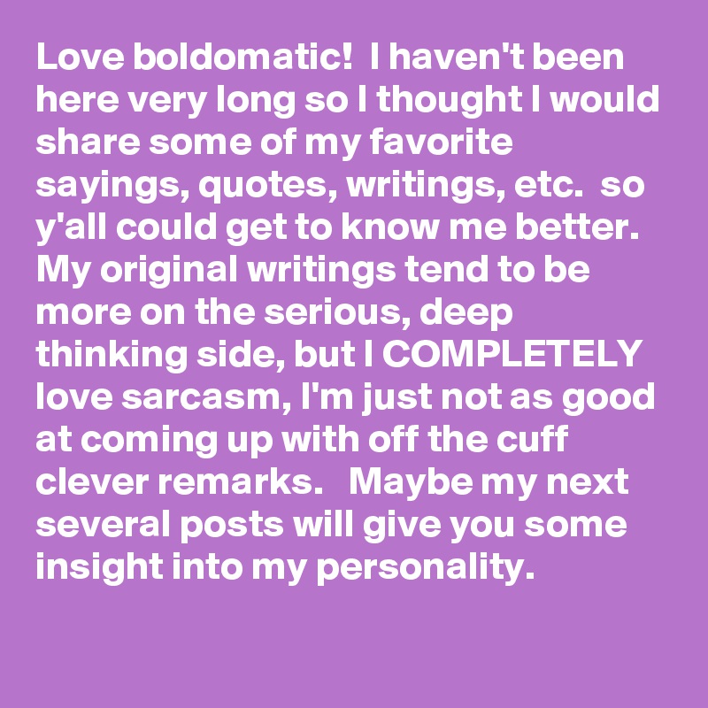 Love boldomatic!  I haven't been here very long so I thought I would share some of my favorite sayings, quotes, writings, etc.  so y'all could get to know me better.  
My original writings tend to be more on the serious, deep thinking side, but I COMPLETELY love sarcasm, I'm just not as good at coming up with off the cuff clever remarks.   Maybe my next several posts will give you some insight into my personality. 