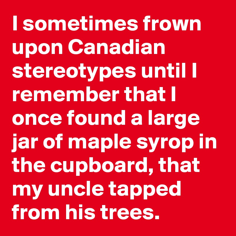I sometimes frown upon Canadian stereotypes until I remember that I once found a large jar of maple syrop in the cupboard, that my uncle tapped from his trees.
