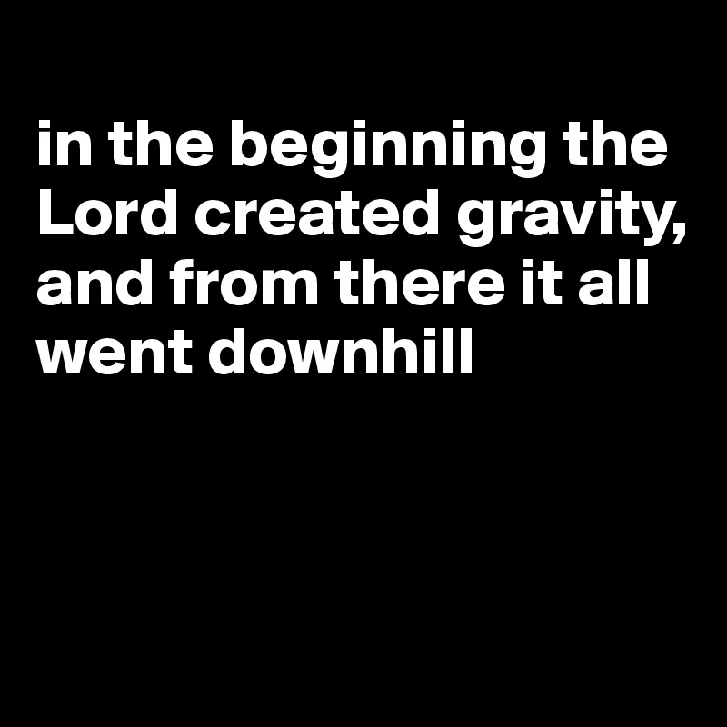 
in the beginning the Lord created gravity, and from there it all went downhill



