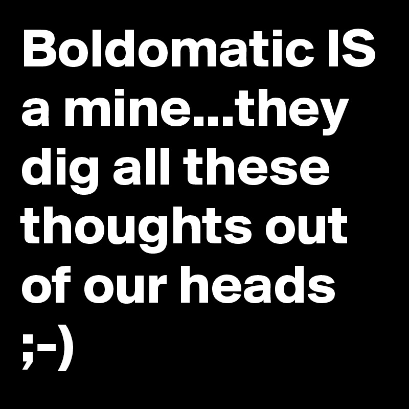 Boldomatic IS a mine...they dig all these thoughts out of our heads ;-)