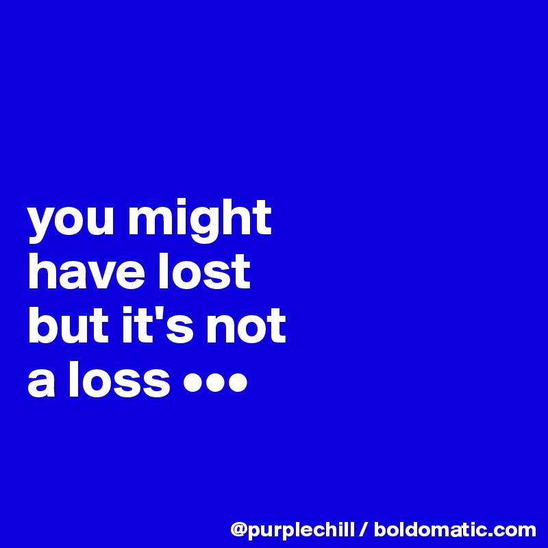


you might 
have lost 
but it's not 
a loss •••

