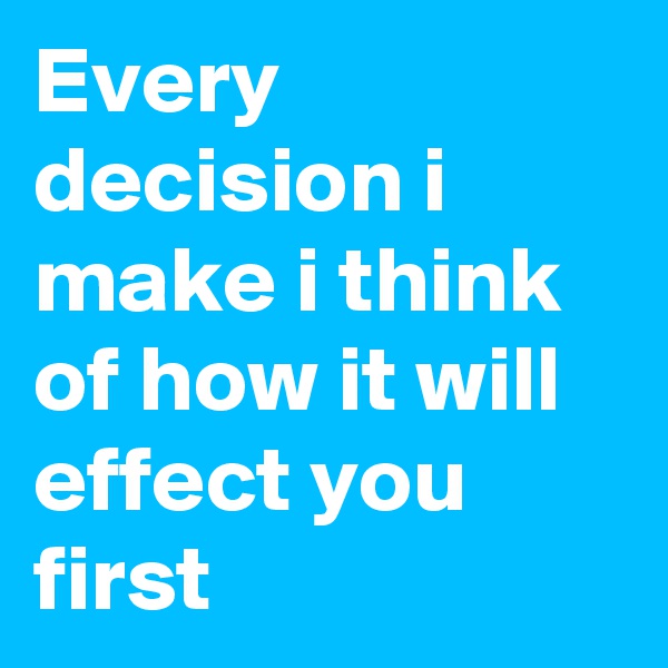 Every decision i make i think of how it will effect you first